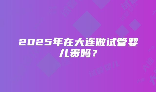 2025年在大连做试管婴儿贵吗?