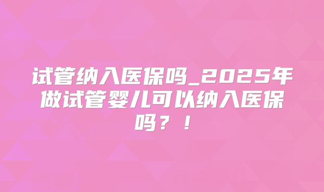 试管纳入医保吗_2025年做试管婴儿可以纳入医保吗?!