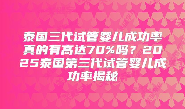 泰国三代试管婴儿成功率真的有高达70%吗？2025泰国第三代试管婴儿成功率揭秘