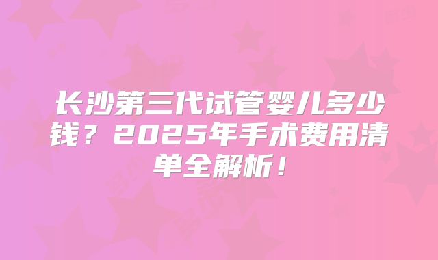 长沙第三代试管婴儿多少钱?2025年手术费用清单全解析!