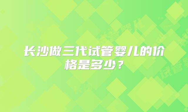 长沙做三代试管婴儿的价格是多少？