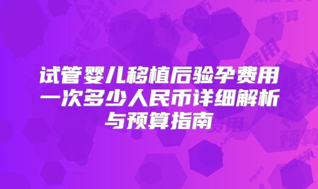 试管婴儿移植后验孕费用一次多少人民币详细解析与预算指南