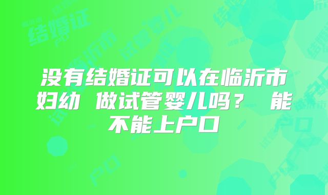 没有结婚证可以在临沂市妇幼 做试管婴儿吗? 能不能上户口