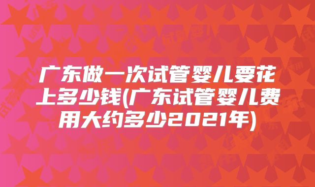 广东做一次试管婴儿要花上多少钱(广东试管婴儿费用大约多少2021年)