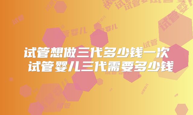 试管想做三代多少钱一次 试管婴儿三代需要多少钱