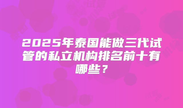 2025年泰国能做三代试管的私立机构排名前十有哪些？
