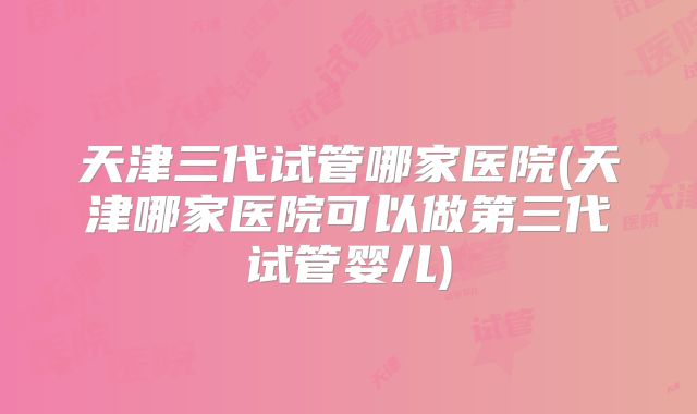 天津三代试管哪家医院(天津哪家医院可以做第三代试管婴儿)