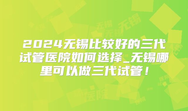 2024无锡比较好的三代试管医院如何选择_无锡哪里可以做三代试管!
