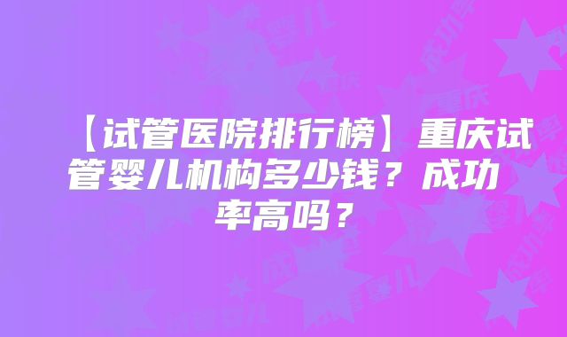 【试管医院排行榜】重庆试管婴儿机构多少钱?成功率高吗?