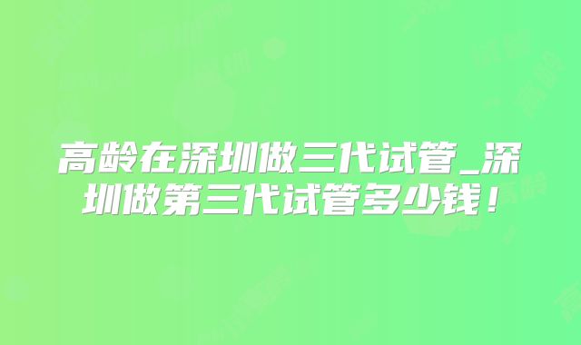高龄在深圳做三代试管_深圳做第三代试管多少钱!