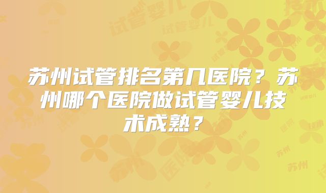 苏州试管排名第几医院？苏州哪个医院做试管婴儿技术成熟？