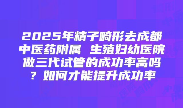 2025年精子畸形去成都中医药附属 生殖妇幼医院做三代试管的成功率高吗?如何才能提升成功率