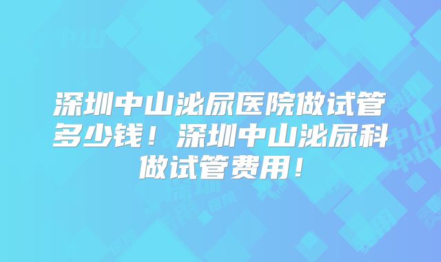 深圳中山泌尿医院做试管多少钱!深圳中山泌尿科做试管费用!