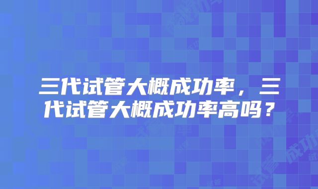 三代试管大概成功率，三代试管大概成功率高吗？