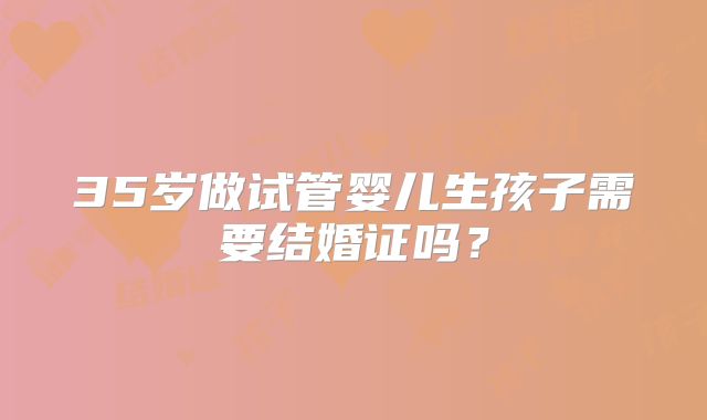 35岁做试管婴儿生孩子需要结婚证吗？