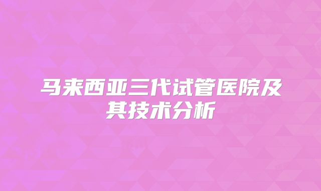 马来西亚三代试管医院及其技术分析