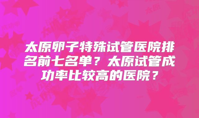 太原卵子特殊试管医院排名前七名单？太原试管成功率比较高的医院？