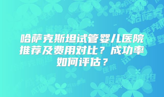 哈萨克斯坦试管婴儿医院推荐及费用对比?成功率如何评估?