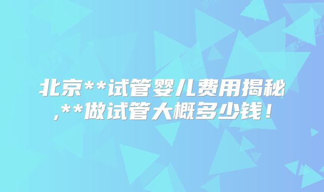 北京**试管婴儿费用揭秘,**做试管大概多少钱！