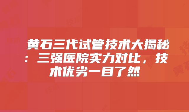 ‌黄石三代试管技术大揭秘：三强医院实力对比，技术优劣一目了然