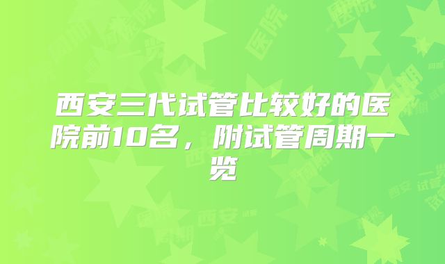 西安三代试管比较好的医院前10名，附试管周期一览
