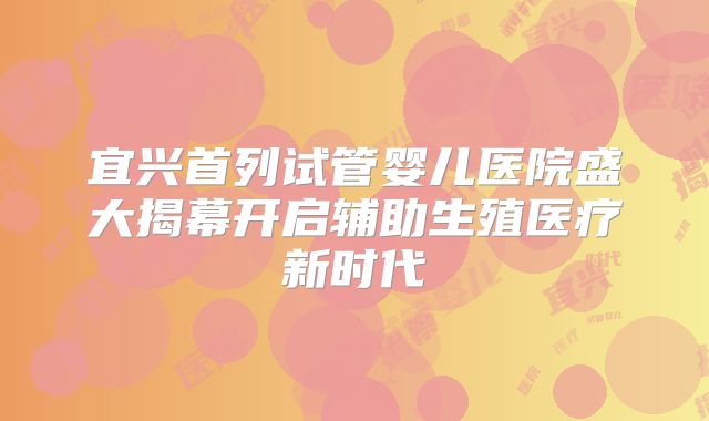 宜兴首列试管婴儿医院盛大揭幕开启辅助生殖医疗新时代