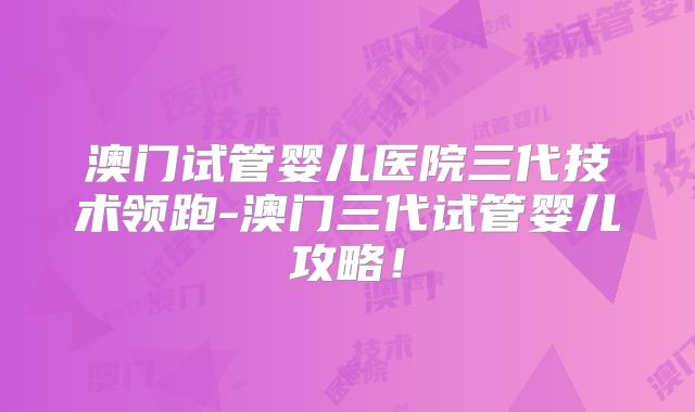 澳门试管婴儿医院三代技术领跑-澳门三代试管婴儿攻略!