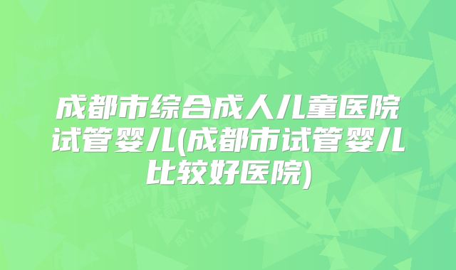 成都市综合成人儿童医院试管婴儿(成都市试管婴儿比较好医院)