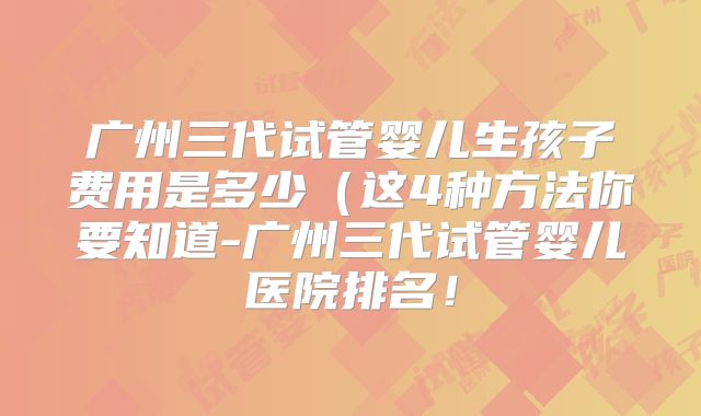 广州三代试管婴儿生孩子费用是多少（这4种方法你要知道-广州三代试管婴儿医院排名！