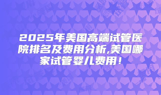 2025年美国高端试管医院排名及费用分析,美国哪家试管婴儿费用!