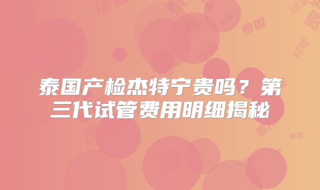 泰国产检杰特宁贵吗?第三代试管费用明细揭秘