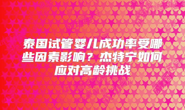 泰国试管婴儿成功率受哪些因素影响?杰特宁如何应对高龄挑战