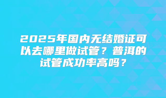 2025年国内无结婚证可以去哪里做试管？普洱的试管成功率高吗？