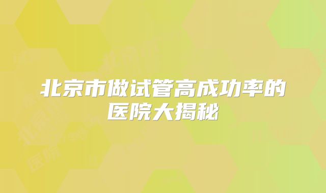 北京市做试管高成功率的医院大揭秘