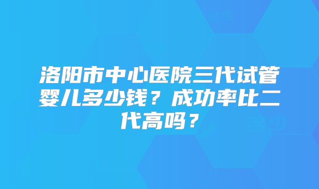 洛阳市中心医院三代试管婴儿多少钱？成功率比二代高吗？
