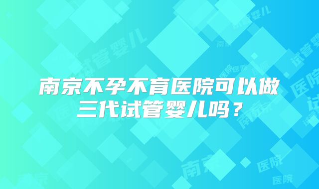 南京不孕不育医院可以做三代试管婴儿吗?