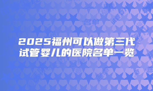 2025福州可以做第三代试管婴儿的医院名单一览