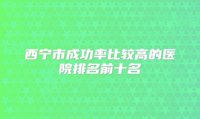 西宁市成功率比较高的医院排名前十名