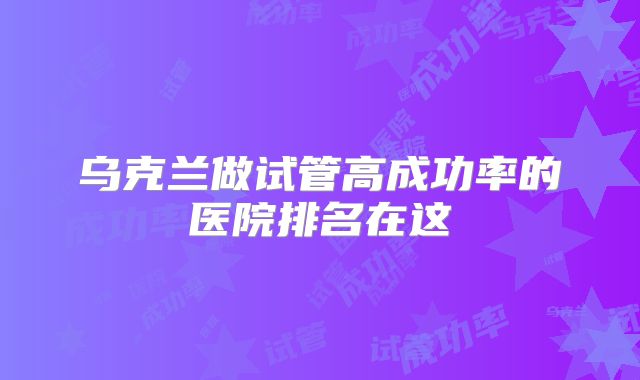 乌克兰做试管高成功率的医院排名在这