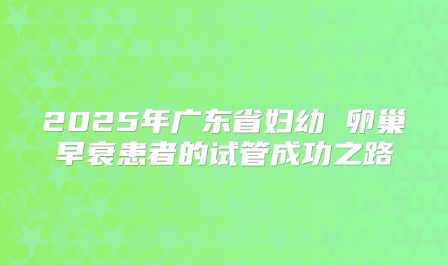 2025年广东省妇幼 卵巢早衰患者的试管成功之路