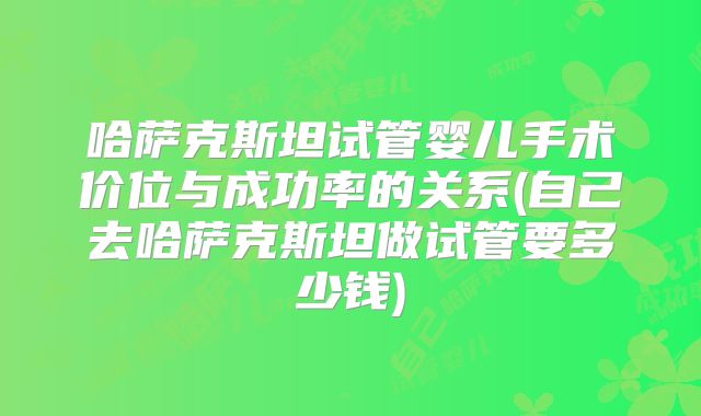 哈萨克斯坦试管婴儿手术价位与成功率的关系(自己去哈萨克斯坦做试管要多少钱)