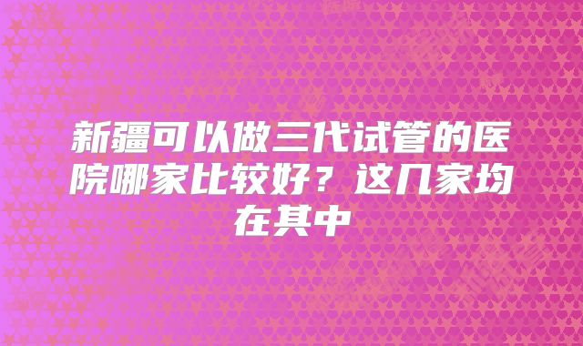 新疆可以做三代试管的医院哪家比较好?这几家均在其中