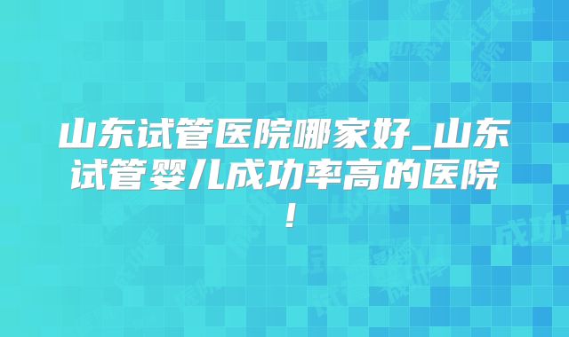山东试管医院哪家好_山东试管婴儿成功率高的医院！