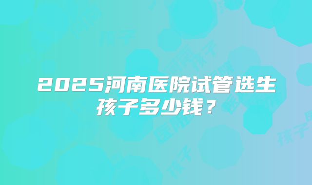 2025河南医院试管选生孩子多少钱?