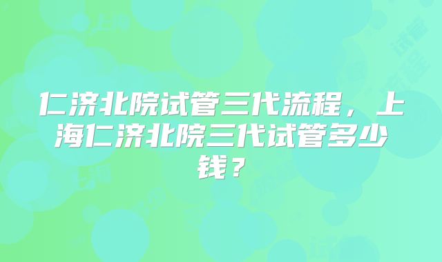 仁济北院试管三代流程,上海仁济北院三代试管多少钱?