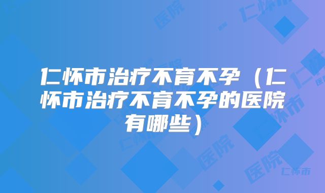 仁怀市治疗不育不孕（仁怀市治疗不育不孕的医院有哪些）