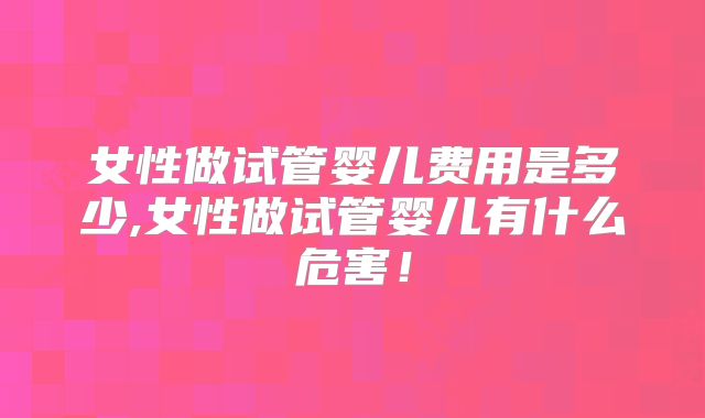 女性做试管婴儿费用是多少,女性做试管婴儿有什么危害！
