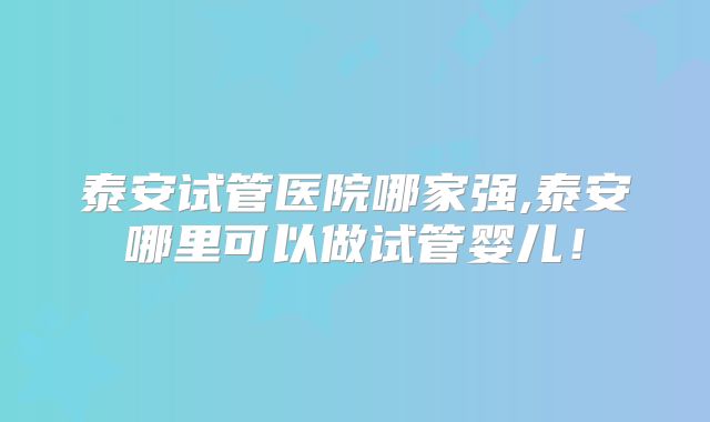 泰安试管医院哪家强,泰安哪里可以做试管婴儿！