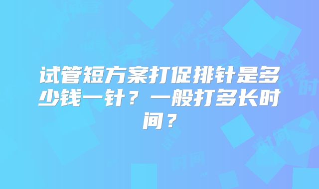 试管短方案打促排针是多少钱一针?一般打多长时间?