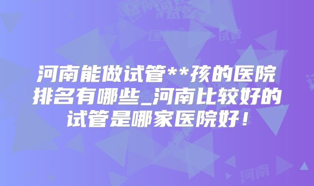 河南能做试管**孩的医院排名有哪些_河南比较好的试管是哪家医院好！